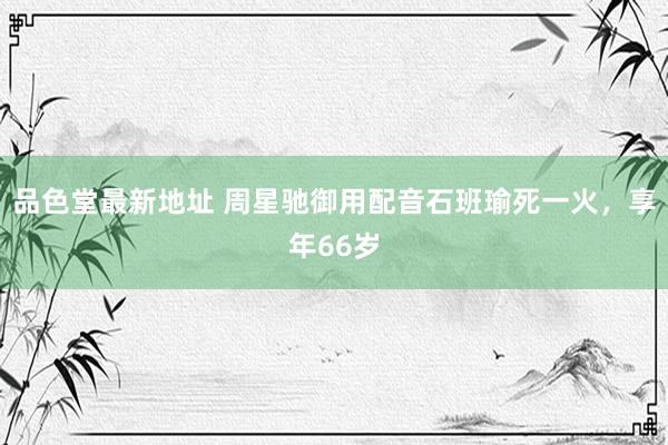 品色堂最新地址 周星驰御用配音石班瑜死一火，享年66岁