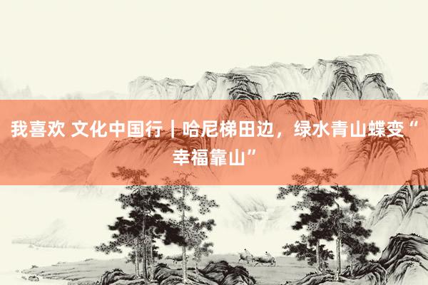 我喜欢 文化中国行｜哈尼梯田边，绿水青山蝶变“幸福靠山”