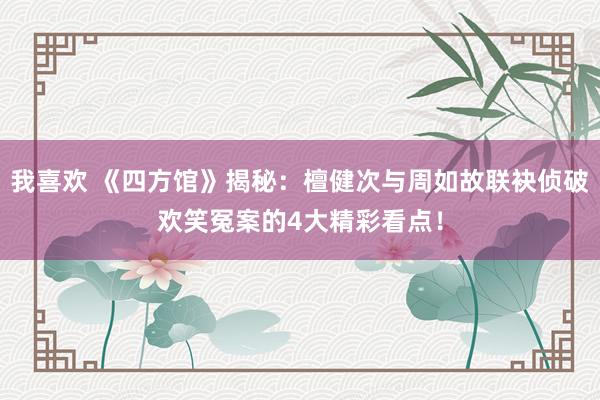 我喜欢 《四方馆》揭秘：檀健次与周如故联袂侦破欢笑冤案的4大精彩看点！
