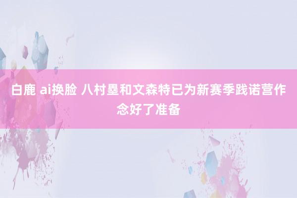 白鹿 ai换脸 八村塁和文森特已为新赛季践诺营作念好了准备