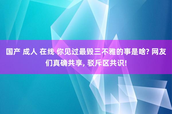 国产 成人 在线 你见过最毁三不雅的事是啥? 网友们真确共享， 驳斥区共识!