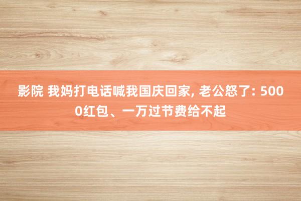 影院 我妈打电话喊我国庆回家， 老公怒了: 5000红包、一万过节费给不起