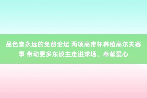 品色堂永远的免费论坛 两项高帝杯养殖高尔夫赛事 带动更多东谈主走进球场、奉献爱心