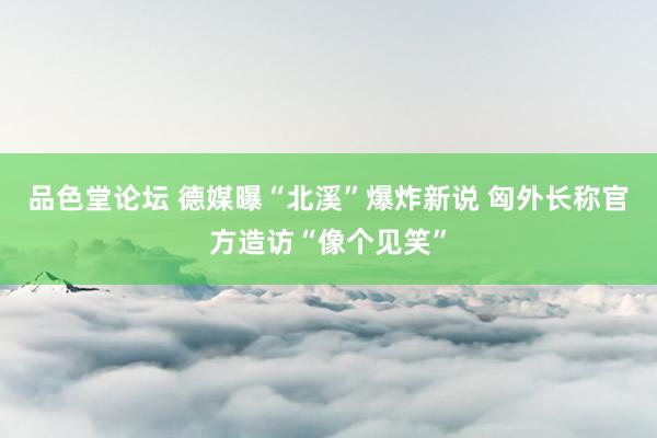 品色堂论坛 德媒曝“北溪”爆炸新说 匈外长称官方造访“像个见笑”