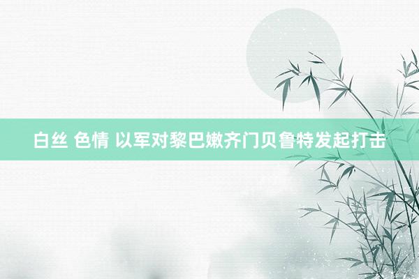 白丝 色情 以军对黎巴嫩齐门贝鲁特发起打击