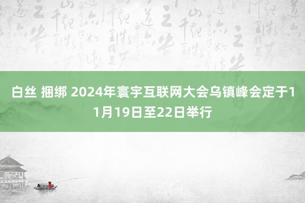 白丝 捆绑 2024年寰宇互联网大会乌镇峰会定于11月19日至22日举行