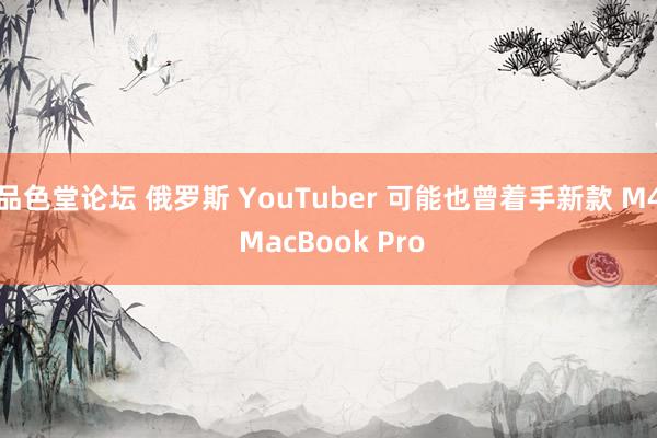 品色堂论坛 俄罗斯 YouTuber 可能也曾着手新款 M4 MacBook Pro