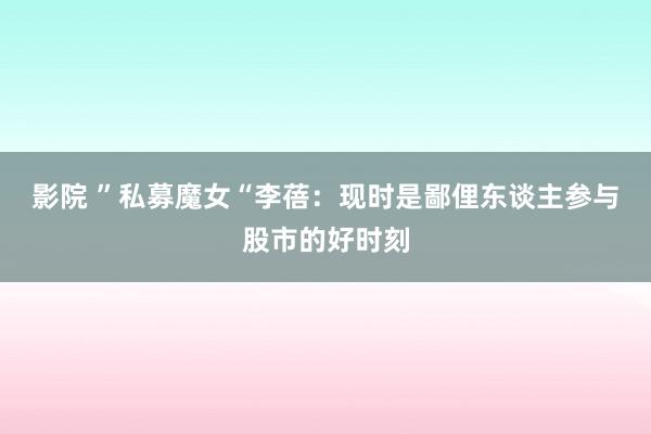 影院 ”私募魔女“李蓓：现时是鄙俚东谈主参与股市的好时刻
