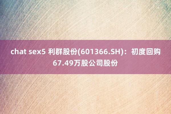 chat sex5 利群股份(601366.SH)：初度回购67.49万股公司股份