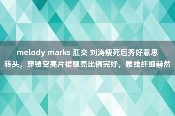 melody marks 肛交 刘涛瘦死后秀好意思转头，穿镂空亮片裙躯壳比例完好，腰线纤细赫然