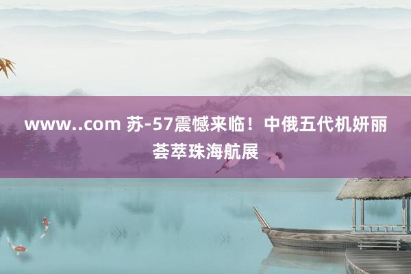 www..com 苏-57震憾来临！中俄五代机妍丽荟萃珠海航展