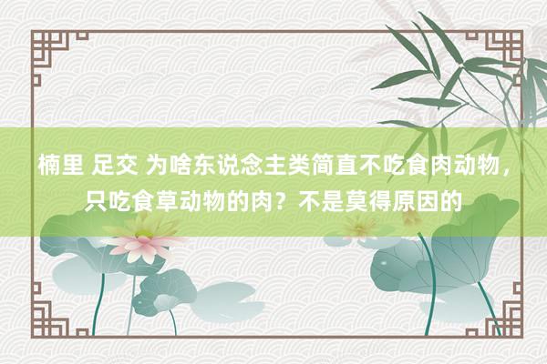 楠里 足交 为啥东说念主类简直不吃食肉动物，只吃食草动物的肉？不是莫得原因的