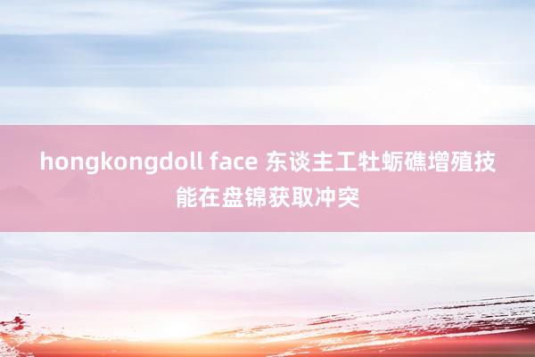 hongkongdoll face 东谈主工牡蛎礁增殖技能在盘锦获取冲突