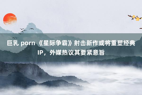 巨乳 porn 《星际争霸》射击新作或将重塑经典IP，外媒热议其要紧意旨