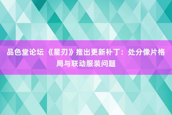 品色堂论坛 《星刃》推出更新补丁：处分像片格局与联动服装问题