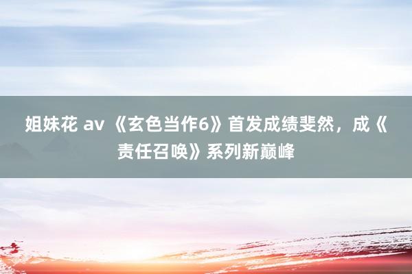 姐妹花 av 《玄色当作6》首发成绩斐然，成《责任召唤》系列新巅峰