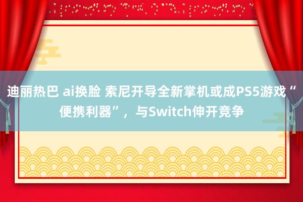 迪丽热巴 ai换脸 索尼开导全新掌机或成PS5游戏“便携利器”，与Switch伸开竞争