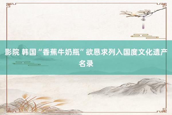 影院 韩国“香蕉牛奶瓶”欲恳求列入国度文化遗产名录