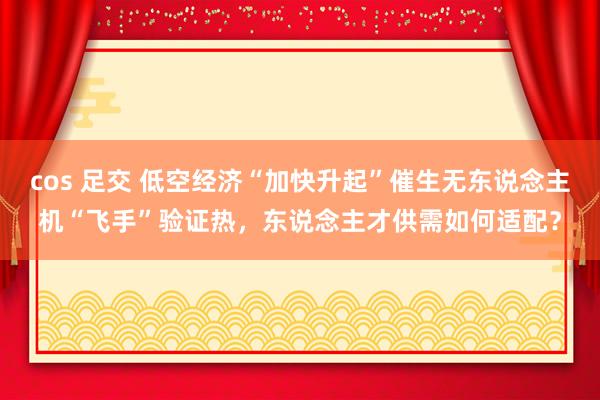 cos 足交 低空经济“加快升起”催生无东说念主机“飞手”验证热，东说念主才供需如何适配？