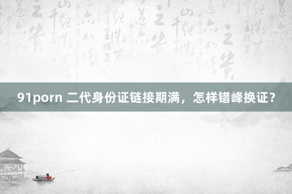 91porn 二代身份证链接期满，怎样错峰换证？