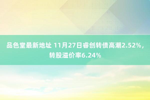 品色堂最新地址 11月27日睿创转债高潮2.52%，转股溢价率6.24%