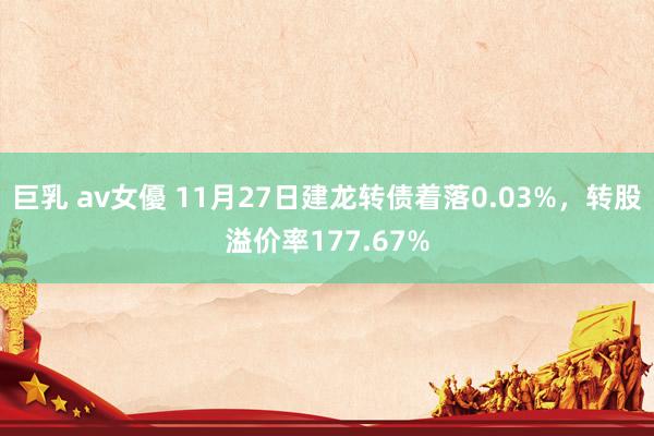 巨乳 av女優 11月27日建龙转债着落0.03%，转股溢价率177.67%