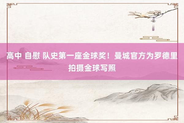 高中 自慰 队史第一座金球奖！曼城官方为罗德里拍摄金球写照
