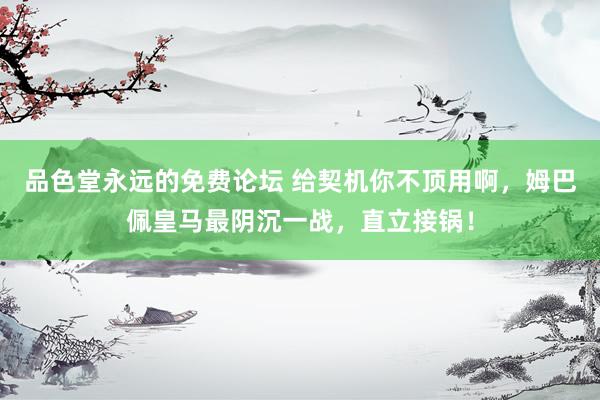 品色堂永远的免费论坛 给契机你不顶用啊，姆巴佩皇马最阴沉一战，直立接锅！