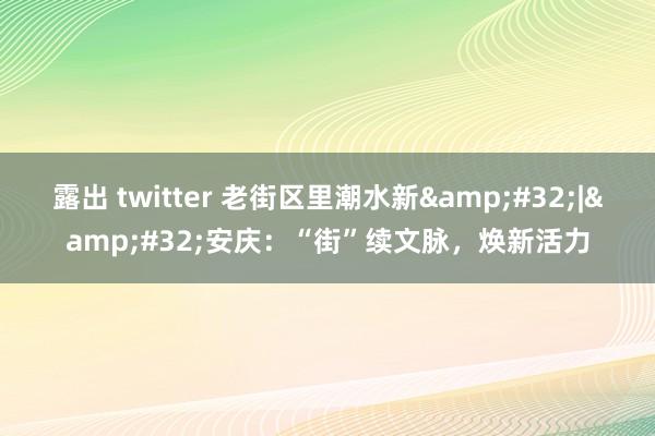 露出 twitter 老街区里潮水新&#32;|&#32;安庆：“街”续文脉，焕新活力