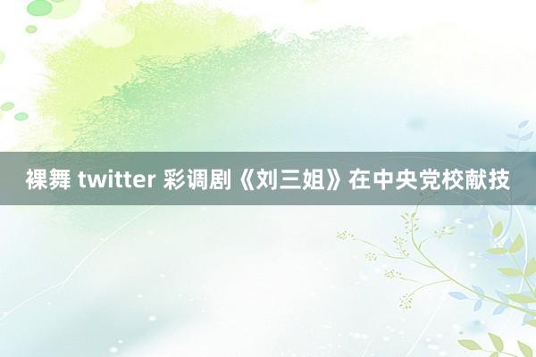 裸舞 twitter 彩调剧《刘三姐》在中央党校献技