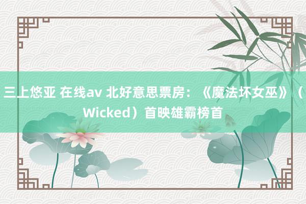 三上悠亚 在线av 北好意思票房：《魔法坏女巫》（Wicked）首映雄霸榜首