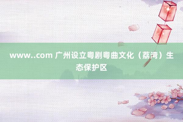www..com 广州设立粤剧粤曲文化（荔湾）生态保护区