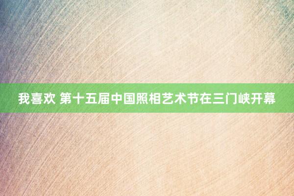 我喜欢 第十五届中国照相艺术节在三门峡开幕