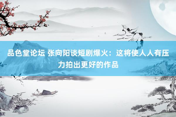 品色堂论坛 张向阳谈短剧爆火：这将使人人有压力拍出更好的作品