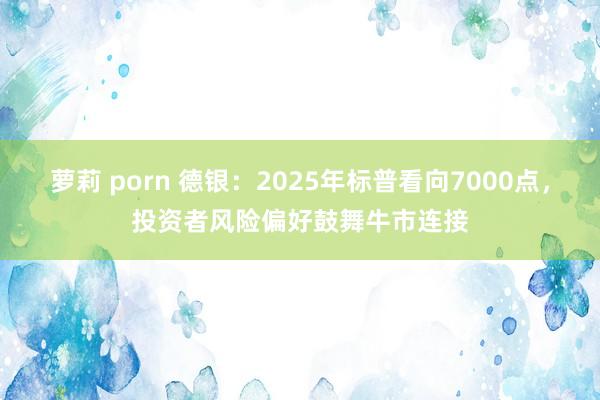 萝莉 porn 德银：2025年标普看向7000点，投资者风险偏好鼓舞牛市连接