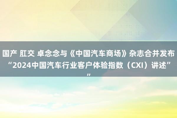 国产 肛交 卓念念与《中国汽车商场》杂志合并发布“2024中国汽车行业客户体验指数（CXI）讲述”