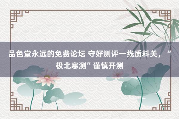 品色堂永远的免费论坛 守好测评一线质料关，“极北寒测”谨慎开测