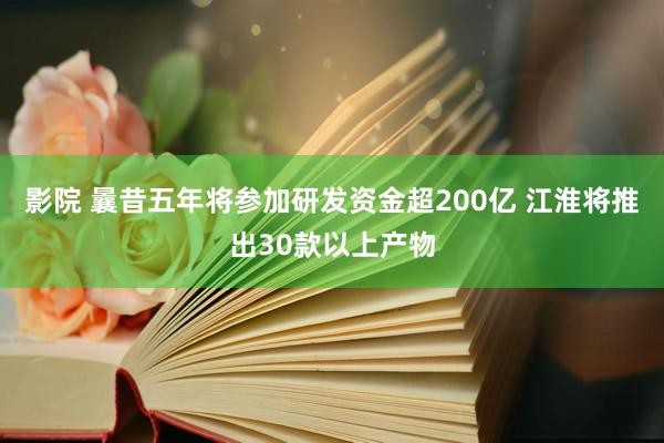 影院 曩昔五年将参加研发资金超200亿 江淮将推出30款以上产物