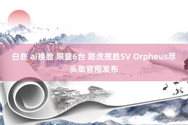 白鹿 ai换脸 限量6台 路虎揽胜SV Orpheus尽头版官图发布
