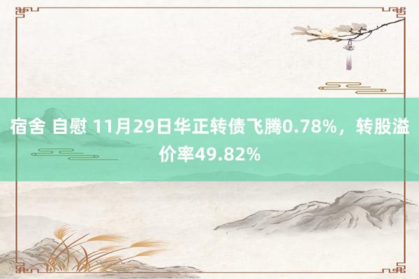 宿舍 自慰 11月29日华正转债飞腾0.78%，转股溢价率49.82%