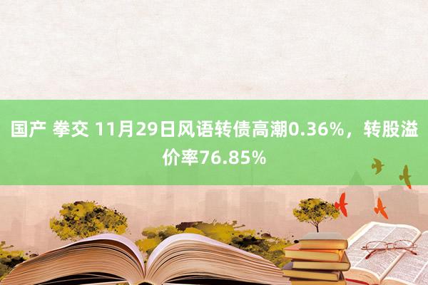 国产 拳交 11月29日风语转债高潮0.36%，转股溢价率76.85%