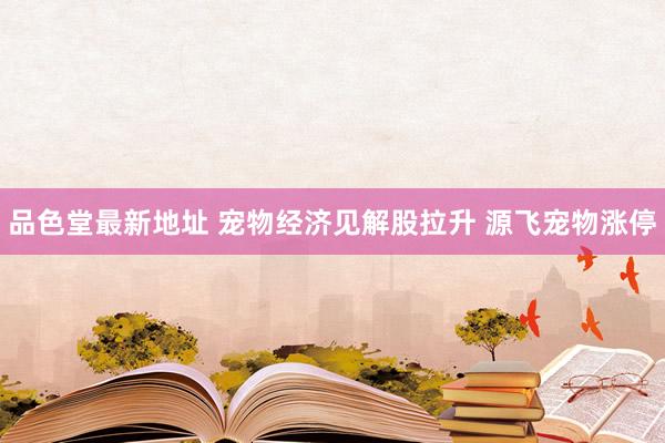 品色堂最新地址 宠物经济见解股拉升 源飞宠物涨停