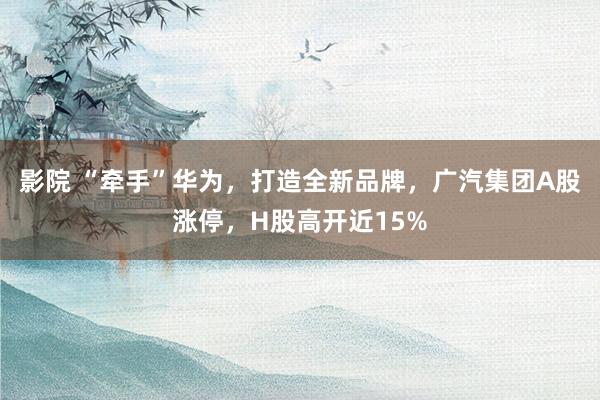 影院 “牵手”华为，打造全新品牌，广汽集团A股涨停，H股高开近15%