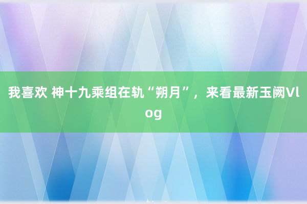 我喜欢 神十九乘组在轨“朔月”，来看最新玉阙Vlog