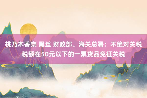 桃乃木香奈 黑丝 财政部、海关总署：不绝对关税税额在50元以下的一票货品免征关税