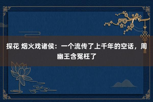 探花 烟火戏诸侯：一个流传了上千年的空话，周幽王含冤枉了
