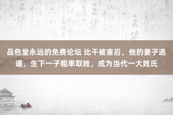 品色堂永远的免费论坛 比干被害后，他的妻子逃遁，生下一子粗率取姓，成为当代一大姓氏
