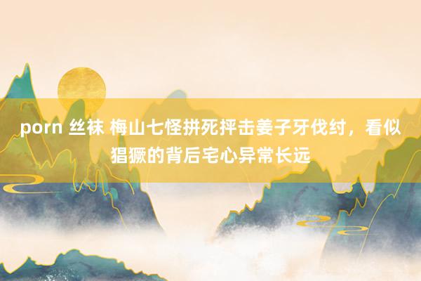 porn 丝袜 梅山七怪拼死抨击姜子牙伐纣，看似猖獗的背后宅心异常长远