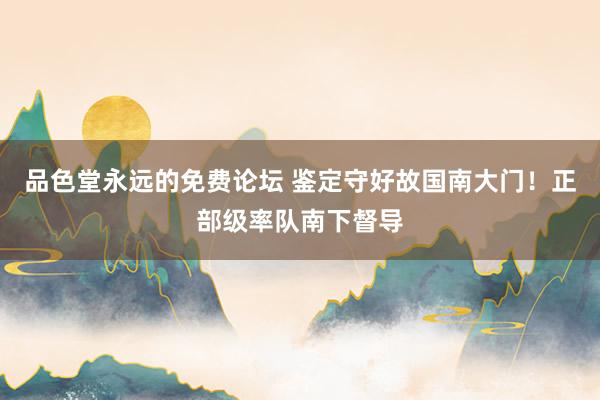 品色堂永远的免费论坛 鉴定守好故国南大门！正部级率队南下督导