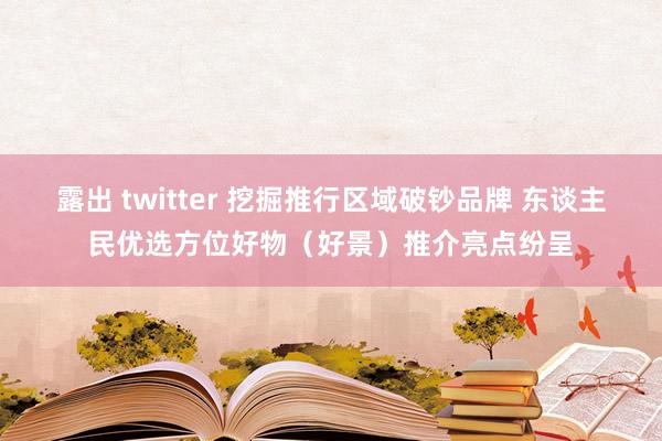 露出 twitter 挖掘推行区域破钞品牌 东谈主民优选方位好物（好景）推介亮点纷呈